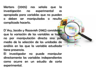 Mertens (2005) nos señala que la
investigación no experimental es
apropiada para variables que no pueden
o deben ser manipuladas o resulta
complicado hacerlo.
D´Ary, Jacobs y Razavieh (1982) consideran
que la variación de las variables se logra
no por manipulación directa sino por
medio de la selección de las unidades de
análisis en las que la variable estudiada
tiene presencia.
El investigador no puede manipular
directamente las variables independientes
como ocurre en un estudio de corte
experimental.
 