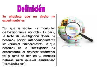 Se establece que un diseño no
experimental es:
“La que se realiza sin manipular
deliberadamente variables. Es decir,
se trata de investigación donde no
hacemos variar intencionadamente
las variables independientes. Lo que
hacemos en la investigación no
experimental es observar fenómenos
tal y como se dan en su contexto
natural, para después analizarlos.”
(Hernández, 184)
Se establece que un diseño no
experimental es:
“La que se realiza sin manipular
deliberadamente variables. Es decir,
se trata de investigación donde no
hacemos variar intencionadamente
las variables independientes. Lo que
hacemos en la investigación no
experimental es observar fenómenos
tal y como se dan en su contexto
natural, para después analizarlos.”
(Hernández, 184)
 