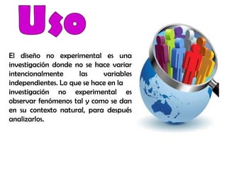 El diseño no experimental es una
investigación donde no se hace variar
intencionalmente las variables
independientes. Lo que se hace en la
investigación no experimental es
observar fenómenos tal y como se dan
en su contexto natural, para después
analizarlos.
 
