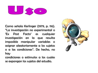 Como señala Kerlinger (1979, p. 116).
“La investigación no experimental o
‘Ex Post Facto’ es cualquier
investigación en la que resulta
imposible manipular variables o
asignar aleatoriamente a los sujetos
o a las condiciones”. De hecho, no
hay
condiciones o estímulos a los cuales
se expongan los sujetos del estudio.
 