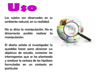 Los sujetos son observados en su
ambiente natural, en su realidad.
No es ética la manipulación. No es
éticamente posible realizar la
manipulación.
El diseño señala al investigador lo
quedebe hacer para alcanzar sus
objetivos de estudio, contestar las
interrogantes que se ha planteado
y analizar la certeza de las hipótesis
formuladas en un contexto en
particular
 