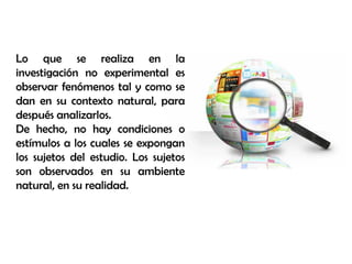 Lo que se realiza en la
investigación no experimental es
observar fenómenos tal y como se
dan en su contexto natural, para
después analizarlos.
De hecho, no hay condiciones o
estímulos a los cuales se expongan
los sujetos del estudio. Los sujetos
son observados en su ambiente
natural, en su realidad.
 