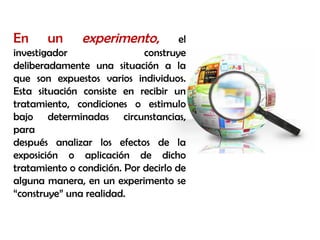 En un experimento, el
investigador construye
deliberadamente una situación a la
que son expuestos varios individuos.
Esta situación consiste en recibir un
tratamiento, condiciones o estimulo
bajo determinadas circunstancias,
para
después analizar los efectos de la
exposición o aplicación de dicho
tratamiento o condición. Por decirlo de
alguna manera, en un experimento se
“construye” una realidad.
 