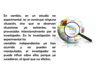 En cambio, en un estudio no
experimental no se construye ninguna
situación, sino que se observan
situaciones ya existentes, no
provocadas intencionalmente por el
investigador. En la investigación no
experimental las
variables independientes ya han
ocurrido y no pueden ser
manipuladas, el investigador no
puede influir sobre ellas porque ya
sucedieron, al igual que sus efectos.
 