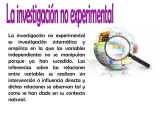 La investigación no experimental
es investigación sistemática y
empírica en la que las variables
independientes no se manipulan
porque ya han sucedido. Las
inferencias sobre las relaciones
entre variables se realizan sin
intervención o influencia directa y
dichas relaciones se observan tal y
como se han dado en su contexto
natural.
 