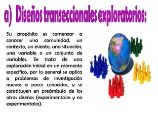 Su propósito es comenzar a
conocer una comunidad, un
contexto, un evento, una situación,
una variable o un conjunto de
variables. Se trata de una
exploración inicial en un momento
específico, por lo general se aplica
a problemas de investigación
nuevos o pocos conocidos, y se
constituyen en preámbulo de los
otros diseños (experimentales y no
experimentales).
 