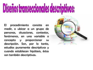 El procedimiento consiste en
medir, o ubicar a un grupo de
personas, situaciones, contextos,
fenómenos, en una variable o
concepto y proporcionar su
descripción. Son, por lo tanto,
estudios puramente descriptivos y
cuando establecen hipótesis, éstas
son también descriptivas.
 