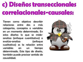 Tienen como objetivo describir
relaciones entre dos o más
categorías, conceptos o variables
en un momento determinado. En
estos diseños lo que se mide-
analiza (enfoque cuantitativo) o
evalúa-analiza (enfoque
cualitativo) es la relación entre
variables en un tiempo
determinado. Este tipo de diseño,
también puede precisar sentido de
causalidad.
 