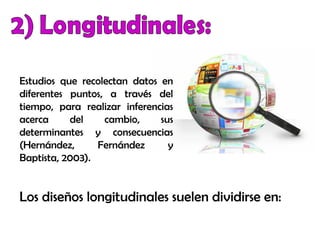 Estudios que recolectan datos en
diferentes puntos, a través del
tiempo, para realizar inferencias
acerca del cambio, sus
determinantes y consecuencias
(Hernández, Fernández y
Baptista, 2003).
Los diseños longitudinales suelen dividirse en:
 