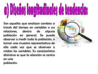 Son aquellos que analizan cambios a
través del tiempo en variables o sus
relaciones, dentro de alguna
población en general. Se puede
observar o medir toda la población, o
tomar una muestra representativa de
ella cada vez que se observan o
midan las variables. Su característica
distintiva es que la atención se centra
en una
población.
 