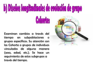 Examinan cambios a través del
tiempo en subpoblaciones o
grupos específicos. Su atención son
las Cohorte o grupos de individuos
vinculados de alguna manera
(sexo, edad, etc.). Se hace un
seguimiento de estos subgrupos a
través del tiempo.
 