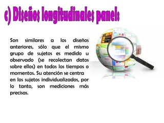 Son similares a los diseños
anteriores, sólo que el mismo
grupo de sujetos es medido u
observado (se recolectan datos
sobre ellos) en todos los tiempos o
momentos. Su atención se centra
en los sujetos individualizados, por
lo tanto, son mediciones más
precisas.
 