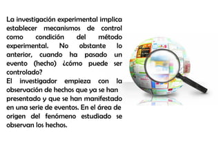 La investigación experimental implica
establecer mecanismos de control
como condición del método
experimental. No obstante lo
anterior, cuando ha pasado un
evento (hecho) ¿cómo puede ser
controlado?
El investigador empieza con la
observación de hechos que ya se han
presentado y que se han manifestado
en una serie de eventos. En el área de
origen del fenómeno estudiado se
observan los hechos.
 