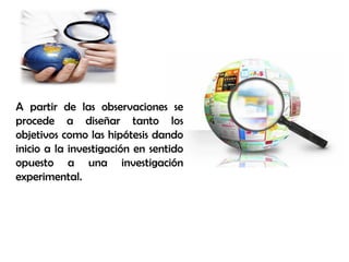 A partir de las observaciones se
procede a diseñar tanto los
objetivos como las hipótesis dando
inicio a la investigación en sentido
opuesto a una investigación
experimental.
 