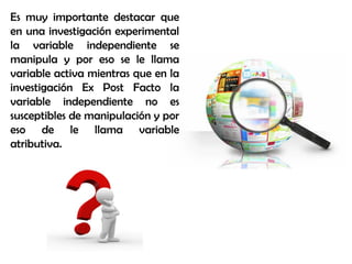 Es muy importante destacar que
en una investigación experimental
la variable independiente se
manipula y por eso se le llama
variable activa mientras que en la
investigación Ex Post Facto la
variable independiente no es
susceptibles de manipulación y por
eso de le llama variable
atributiva.
 