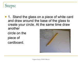 Steps:  1.  Stand the glass on a piece of white card and draw around the base of the glass to create your circle. At the same time draw another circle on the piece of  cardboard.  