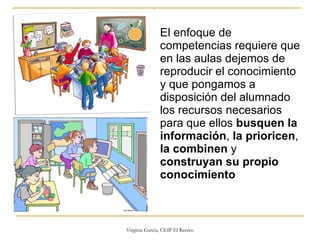 El enfoque de competencias requiere que en las aulas dejemos de reproducir el conocimiento y que pongamos a disposición del alumnado los recursos necesarios para que ellos  busquen la información ,  la prioricen ,  la combinen  y  construyan su propio conocimiento 