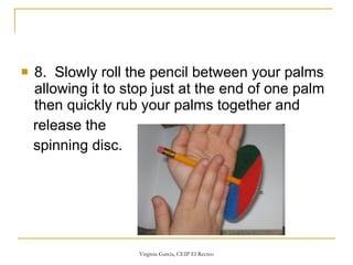 8.  Slowly roll the pencil between your palms allowing it to stop just at the end of one palm then quickly rub your palms together and  release the  spinning disc.  