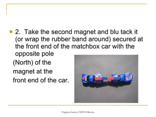 2.  Take the second magnet and blu tack it (or wrap the rubber band around) secured at the front end of the matchbox car with the opposite pole  (North) of the magnet at the  front end of the car.  