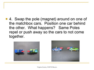 4.  Swap the pole (magnet) around on one of the matchbox cars.  Position one car behind the other.  What happens?   Same Poles repel or push away so the cars to not come together.  