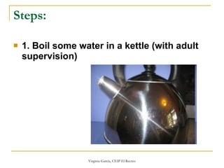 Steps:   1. Boil some water in a kettle (with adult supervision)   