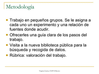 Metodología Trabajo en pequeños grupos. Se le asigna a cada uno un experimento y una relación de fuentes donde acudir. Ofrecerles una guía clara de los pasos del trabajo. Visita a la nueva biblioteca pública para la búsqueda y recogida de datos. Rúbrica: valoración del trabajo. 