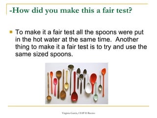 -How did you make this a fair test?    To make it a fair test all the spoons were put in the hot water at the same time.  Another thing to make it a fair test is to try and use the same sized spoons.  