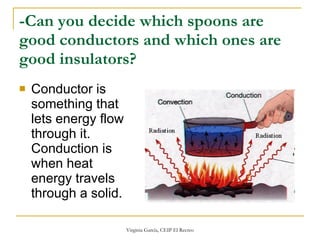 -Can you decide which spoons are good conductors and which ones are good insulators?   Conductor is something that lets energy flow through it.  Conduction is when heat energy travels through a solid.  