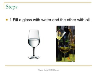 Steps 1 Fill a glass with water and the other with oil. 
