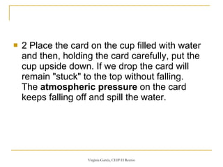 2 Place the card on the cup filled with water and then, holding the card carefully, put the cup upside down. If we drop the card will remain "stuck" to the top without falling. The  atmospheric pressure  on the card keeps falling off and spill the water. 