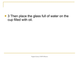 3 Then place the glass full of water on the cup filled with oil. 