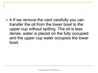 4 If we remove the card carefully you can transfer the oil from the lower bowl to the upper cup without spilling. The oil is less dense, water is placed on the fully occupied and the upper cup water occupies the lower bowl. 