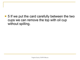 5 If we put the card carefully between the two cups we can remove the top with oil cup without spilling. 
