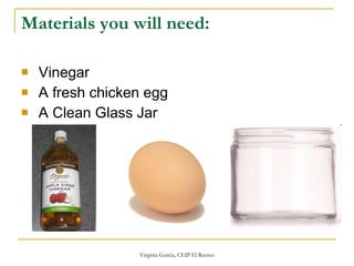 Materials you will need: Vinegar A fresh chicken egg   A Clean Glass Jar  
