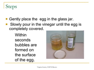 Steps Gently place the  egg in the glass jar.   Slowly pour in the vinegar until the egg is completely covered. Within seconds bubbles are formed on the surface of the egg. 