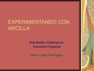 EXPERIMENTANDO CON ARCILLA  Actividades Creativas en  Educación Especial María López Rodríguez 