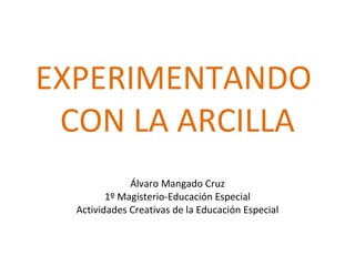 EXPERIMENTANDO  CON LA ARCILLA Álvaro Mangado Cruz 1º Magisterio-Educación Especial Actividades Creativas de la Educación Especial 