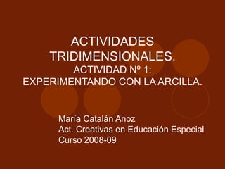ACTIVIDADES TRIDIMENSIONALES. ACTIVIDAD Nº 1: EXPERIMENTANDO CON LA ARCILLA. María Catalán Anoz Act. Creativas en Educación Especial Curso 2008-09 