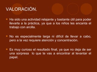 VALORACIÓN. Ha sido una actividad relajante y bastante útil para poder llevarla a la práctica, ya que a los niños les encanta el trabajo con arcilla. No es especialmente larga ni difícil de llevar a cabo, pero a la vez requiere atención y concentración. Es muy curioso el resultado final, ya que no deja de ser una sorpresa  lo que te vas a encontrar al levantar el papel. 