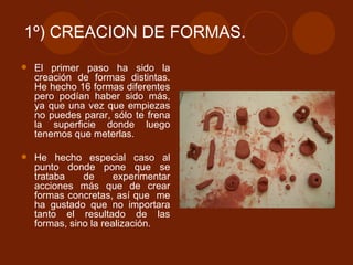 1º) CREACION DE FORMAS. El primer paso ha sido la creación de formas distintas. He hecho 16 formas diferentes pero podían haber sido más, ya que una vez que empiezas no puedes parar, sólo te frena la superficie donde luego tenemos que meterlas. He hecho especial caso al punto donde pone que se trataba de experimentar acciones más que de crear formas concretas, así que  me ha gustado que no importara tanto el resultado de las formas, sino la realización. 