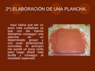 2º) ELABORACIÓN DE UNA PLANCHA. Aquí había que ser un poco más cuidadoso ya que con las manos debíamos conseguir una plancha de un determinado grosor y con unas dimensiones concretas. Al principio me quedé un poco corta pero luego añadí más arcilla y conseguí el resultado esperado. 