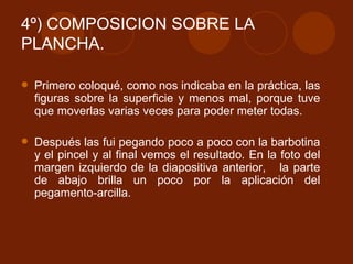4º) COMPOSICION SOBRE LA PLANCHA. Primero coloqué, como nos indicaba en la práctica, las figuras sobre la superficie y menos mal, porque tuve que moverlas varias veces para poder meter todas. Después las fui pegando poco a poco con la barbotina y el pincel y al final vemos el resultado. En la foto del margen izquierdo de la diapositiva anterior,  la parte de abajo brilla un poco por la aplicación del pegamento-arcilla. 