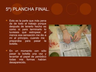5º) PLANCHA FINAL. Esto es la parte que más pena da de todo el trabajo porque después de tenerlo hecho es como si para terminarlo lo tuvieses que estropear, al menos esa sensación me dio a mí al principio, cuando me  preparaba para pasar la botella.  En un momento con sólo pasar la botella una vez y levantar el papel de periódico todas mis formas habían desaparecido. 