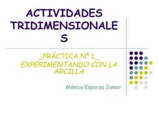 ACTIVIDADES TRIDIMENSIONALES _PRÁCTICA Nº 1_ EXPERIMENTANDO CON LA ARCILLA Mónica Esparza Jamar 