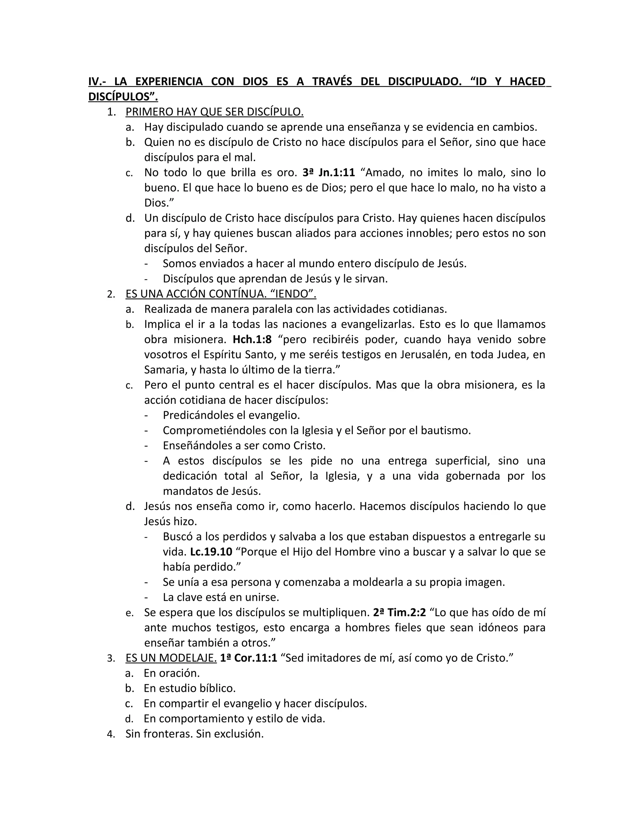 IV.- LA EXPERIENCIA CON DIOS ES A TRAVÉS DEL DISCIPULADO. “ID Y HACED
DISCÍPULOS”.
    1. PRIMERO HAY QUE SER DISCÍPULO.
       a. Hay discipulado cuando se aprende una enseñanza y se evidencia en cambios.
       b. Quien no es discípulo de Cristo no hace discípulos para el Señor, sino que hace
           discípulos para el mal.
       c. No todo lo que brilla es oro. 3ª Jn.1:11 “Amado, no imites lo malo, sino lo
           bueno. El que hace lo bueno es de Dios; pero el que hace lo malo, no ha visto a
           Dios.”
       d. Un discípulo de Cristo hace discípulos para Cristo. Hay quienes hacen discípulos
           para sí, y hay quienes buscan aliados para acciones innobles; pero estos no son
           discípulos del Señor.
           - Somos enviados a hacer al mundo entero discípulo de Jesús.
           - Discípulos que aprendan de Jesús y le sirvan.
    2. ES UNA ACCIÓN CONTÍNUA. “IENDO”.
       a. Realizada de manera paralela con las actividades cotidianas.
       b. Implica el ir a la todas las naciones a evangelizarlas. Esto es lo que llamamos
           obra misionera. Hch.1:8 “pero recibiréis poder, cuando haya venido sobre
           vosotros el Espíritu Santo, y me seréis testigos en Jerusalén, en toda Judea, en
           Samaria, y hasta lo último de la tierra.”
       c. Pero el punto central es el hacer discípulos. Mas que la obra misionera, es la
           acción cotidiana de hacer discípulos:
           - Predicándoles el evangelio.
           - Comprometiéndoles con la Iglesia y el Señor por el bautismo.
           - Enseñándoles a ser como Cristo.
           - A estos discípulos se les pide no una entrega superficial, sino una
               dedicación total al Señor, la Iglesia, y a una vida gobernada por los
               mandatos de Jesús.
       d. Jesús nos enseña como ir, como hacerlo. Hacemos discípulos haciendo lo que
           Jesús hizo.
           - Buscó a los perdidos y salvaba a los que estaban dispuestos a entregarle su
               vida. Lc.19.10 “Porque el Hijo del Hombre vino a buscar y a salvar lo que se
               había perdido.”
           - Se unía a esa persona y comenzaba a moldearla a su propia imagen.
           - La clave está en unirse.
       e. Se espera que los discípulos se multipliquen. 2ª Tim.2:2 “Lo que has oído de mí
           ante muchos testigos, esto encarga a hombres fieles que sean idóneos para
           enseñar también a otros.”
    3. ES UN MODELAJE. 1ª Cor.11:1 “Sed imitadores de mí, así como yo de Cristo.”
       a. En oración.
       b. En estudio bíblico.
       c. En compartir el evangelio y hacer discípulos.
       d. En comportamiento y estilo de vida.
    4. Sin fronteras. Sin exclusión.
 