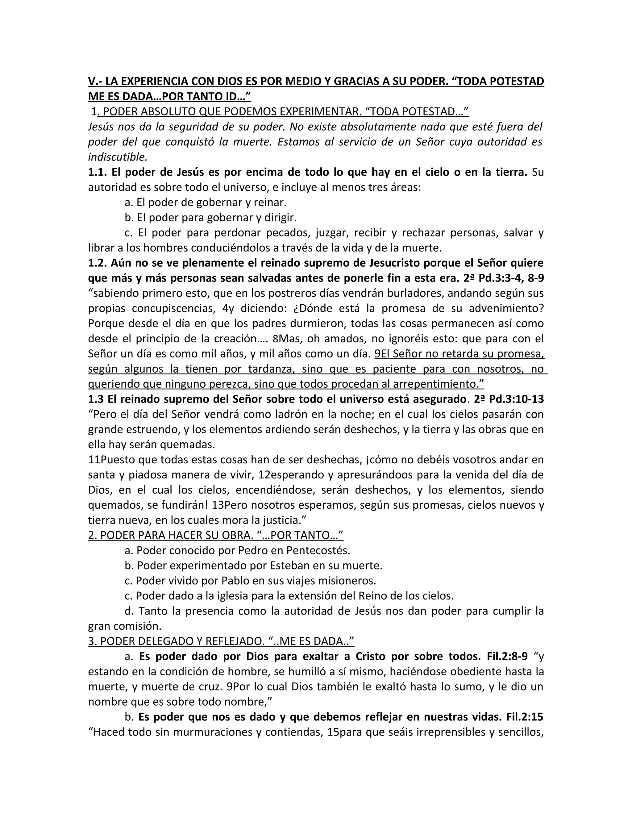 V.- LA EXPERIENCIA CON DIOS ES POR MEDIO Y GRACIAS A SU PODER. “TODA POTESTAD
ME ES DADA…POR TANTO ID…”
 1. PODER ABSOLUTO QUE PODEMOS EXPERIMENTAR. “TODA POTESTAD…”
Jesús nos da la seguridad de su poder. No existe absolutamente nada que esté fuera del
poder del que conquistó la muerte. Estamos al servicio de un Señor cuya autoridad es
indiscutible.
1.1. El poder de Jesús es por encima de todo lo que hay en el cielo o en la tierra. Su
autoridad es sobre todo el universo, e incluye al menos tres áreas:
        a. El poder de gobernar y reinar.
        b. El poder para gobernar y dirigir.
        c. El poder para perdonar pecados, juzgar, recibir y rechazar personas, salvar y
librar a los hombres conduciéndolos a través de la vida y de la muerte.
1.2. Aún no se ve plenamente el reinado supremo de Jesucristo porque el Señor quiere
que más y más personas sean salvadas antes de ponerle fin a esta era. 2ª Pd.3:3-4, 8-9
“sabiendo primero esto, que en los postreros días vendrán burladores, andando según sus
propias concupiscencias, 4y diciendo: ¿Dónde está la promesa de su advenimiento?
Porque desde el día en que los padres durmieron, todas las cosas permanecen así como
desde el principio de la creación…. 8Mas, oh amados, no ignoréis esto: que para con el
Señor un día es como mil años, y mil años como un día. 9El Señor no retarda su promesa,
según algunos la tienen por tardanza, sino que es paciente para con nosotros, no
queriendo que ninguno perezca, sino que todos procedan al arrepentimiento.”
1.3 El reinado supremo del Señor sobre todo el universo está asegurado. 2ª Pd.3:10-13
“Pero el día del Señor vendrá como ladrón en la noche; en el cual los cielos pasarán con
grande estruendo, y los elementos ardiendo serán deshechos, y la tierra y las obras que en
ella hay serán quemadas.
11Puesto que todas estas cosas han de ser deshechas, ¡cómo no debéis vosotros andar en
santa y piadosa manera de vivir, 12esperando y apresurándoos para la venida del día de
Dios, en el cual los cielos, encendiéndose, serán deshechos, y los elementos, siendo
quemados, se fundirán! 13Pero nosotros esperamos, según sus promesas, cielos nuevos y
tierra nueva, en los cuales mora la justicia.”
2. PODER PARA HACER SU OBRA. “…POR TANTO…”
        a. Poder conocido por Pedro en Pentecostés.
        b. Poder experimentado por Esteban en su muerte.
        c. Poder vivido por Pablo en sus viajes misioneros.
        c. Poder dado a la iglesia para la extensión del Reino de los cielos.
        d. Tanto la presencia como la autoridad de Jesús nos dan poder para cumplir la
gran comisión.
3. PODER DELEGADO Y REFLEJADO. “..ME ES DADA..”
        a. Es poder dado por Dios para exaltar a Cristo por sobre todos. Fil.2:8-9 “y
estando en la condición de hombre, se humilló a sí mismo, haciéndose obediente hasta la
muerte, y muerte de cruz. 9Por lo cual Dios también le exaltó hasta lo sumo, y le dio un
nombre que es sobre todo nombre,”
        b. Es poder que nos es dado y que debemos reflejar en nuestras vidas. Fil.2:15
“Haced todo sin murmuraciones y contiendas, 15para que seáis irreprensibles y sencillos,
 
