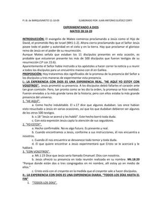 P.I.B. de BARQUISIMETO 11-10-09             ELABORADO POR: JUAN ANTONIO GUÉDEZ CORTI

                                  EXPERIMENTANDO A DIOS
                                      MATEO 28:18-20

INTRODUCCIÓN: El evangelio de Mateo comienza proclamando a Jesús como el Hijo de
David, el prometido Rey de Israel (Mt1:1-2). Ahora cierra proclamando que el Señor Jesús
posee todo el poder y autoridad en el cielo y en la tierra. Hay que proclamar el glorioso
reino de Jesús en el poder de su resurrección.
Aunque Mateo señala que estaban los 11 discípulos presentes en esta ocasión, es
probable que estuvieran presente los más de 500 discípulos que fueron testigos de su
resurrección (1ª cor.15:6).
Aparentemente el Señor había instruido a los apóstoles a hacer correr la noticia y a reunir
a todos los discípulos para un encuentro masivo con él en Galilea.
PROPOSICIÓN: Hoy trataremos dos significados de la promesa de la presencia del Señor a
los discípulos y tres maneras de experimentar esta presencia.
I.- LA EXPERIENCIA CON DIOS ES UNA EXPERIENCIA REAL. “HE AQUÍ YO ESTOY CON
VOSOTROS”. Jesús prometió su presencia. A los discípulos debió fallarles el corazón ante
tan gran comisión. Pero, tan pronto como se les dio la orden, la promesa se hizo realidad.
Fueron enviados a la más grande tarea de la historia; pero con ellos estaba la más grande
presencia del universo.
1. “HE AQUÍ”.
         a. Como hecho indubitable. El v.17 dice que algunos dudaban. Los once habían
visto resucitado a Jesús en varias ocasiones, así que los que dudaban debieron ser algunos
de los otros 500 testigos.
         b. v.18 “Jesús se acercó y les habló”. Este hecho borró toda duda.
         c. Con esta expresión Jesús capta la atención de sus seguidores.
2. “YO ESTOY”.
         a. Hecho confirmable. No es algo futuro. Es presente y real.
         b. Cuando encontramos a Jesús, conforme a sus instrucciones, él nos encuentra a
nosotros.
         c. Cuando él nos encuentra se desvanece todo temor y toda duda.
         d. El que quiere encontrar a Jesús experimentará que Cristo se le acercará y le
hablará.
3. “CON VOSOTROS”.
         a. Mt.1:23 Dice que Jesús sería llamado Emanuel: Dios con nosotros.
         b. Jesús ofreció su presencia en toda reunión realizada en su nombre. Mt.18:20
“Porque donde están dos o tres congregados en mi nombre, allí estoy yo en medio de
ellos.”
         c. Cristo está con el creyente en la medida que el creyente sale a hacer discípulos.
II.- LA EXPERIENCIA CON DIOS ES UNA EXPERIENCIA DIARIA. “TODOS LOS DÍAS HASTA EL
FIN”
     1. “TODOS LOS DÍAS”.
 