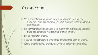 Yo esperaba…
 Yo esperaba que la tiza se desintegrara, y eso no
sucedió, quedo completa, solo que en una situación
asquerosa.
 Se formaron las burbujas y la capa de citrato de calcio,
pero no sucedió nada más con el limón.
 En el vinagre, agua.
 Y pues no esperaba que algo sucediera con el agua.
 Creo que la falla, era que sumergí totalmente la tiza.

 