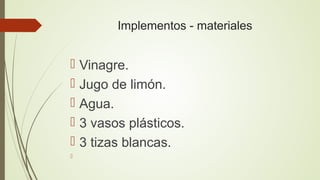 Implementos - materiales
 Vinagre.
 Jugo de limón.
 Agua.
 3 vasos plásticos.
 3 tizas blancas.

 