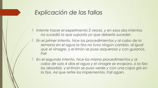 Explicación de las fallas
 Intente hacer el experimento 2 veces, y en esos dos intentos
no sucedió lo que suponía yo que debería suceder.
 En el primer intento, hice los procedimientos y al cabo de la
semana en el agua la tiza no tuvo ningún cambio, al igual
que el vinagre, y el limón se puso asqueroso y con gusanos.
Fail
 En el segundo intento, hice los mismo procedimientos y al
cabo de solo 4 días el agua y el vinagre se evaporo, o la tiza
los absorbió, y el limón se puso verde y con una capa gris en
la tiza. Así que retire los implementos. Fail again.
 